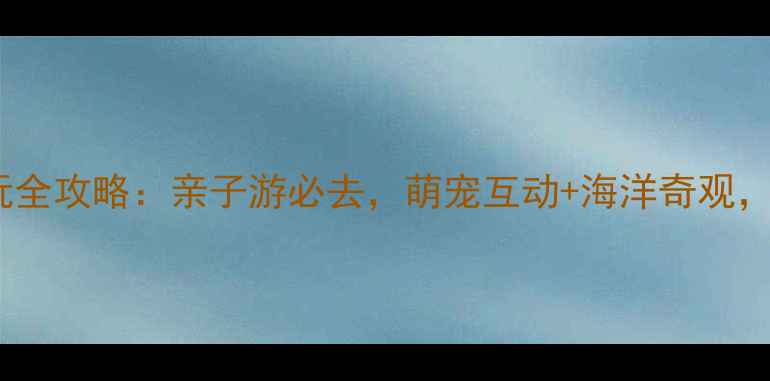 图片 合肥海洋公园游玩全攻略：亲子游必去，萌宠互动+海洋奇观，附详细体验指南1