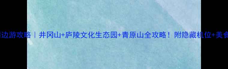 图片 吉安周边游攻略｜井冈山+庐陵文化生态园+青原山全攻略！附隐藏机位+美食地图1