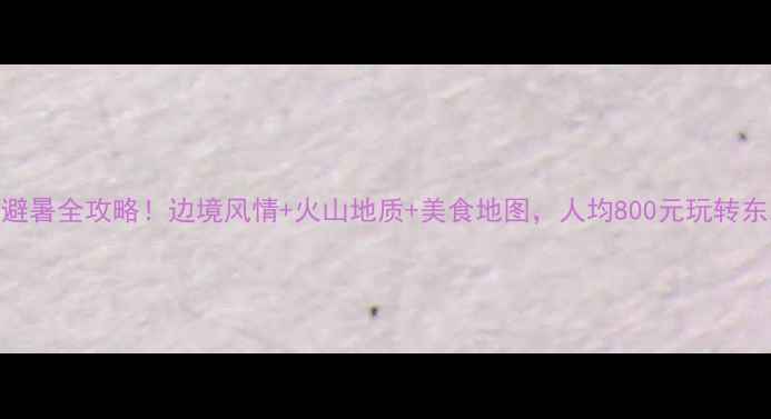 图片 吉林珲春避暑全攻略！边境风情+火山地质+美食地图，人均800元玩转东北小巴黎