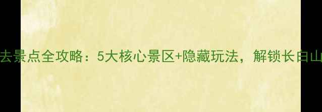 图片 吉林白山必去景点全攻略：5大核心景区+隐藏玩法，解锁长白山秘境全体验