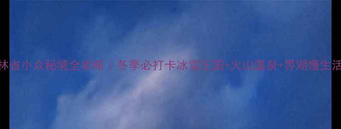 图片 吉林省小众秘境全攻略｜冬季必打卡冰雪王国+火山温泉+界湖慢生活🔥