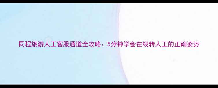 同程旅游人工客服通道全攻略5分钟学会在线转人工的正确姿势