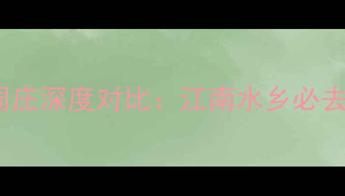 同里vs木渎vs周庄深度对比江南水乡必去攻略及性价比