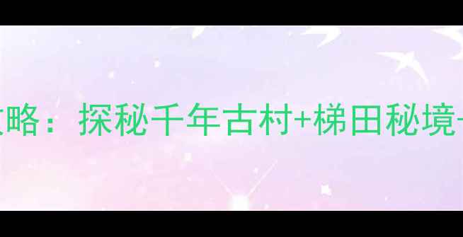 后黄村必去景点全攻略探秘千年古村梯田秘境非遗美食深度玩法