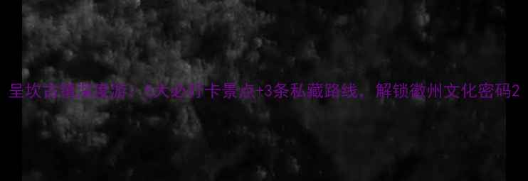 呈坎古镇深度游5大必打卡景点3条私藏路线解锁徽州文化密码