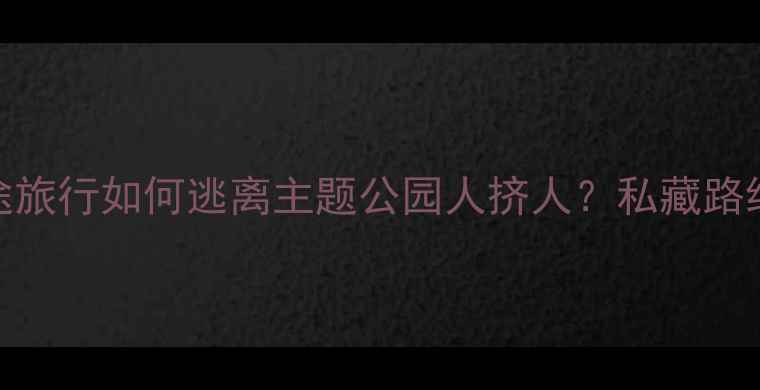 周末出游短途旅行如何逃离主题公园人挤人私藏路线避坑指南