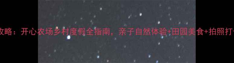 图片 周末游攻略：开心农场乡村度假全指南，亲子自然体验+田园美食+拍照打卡TOP10