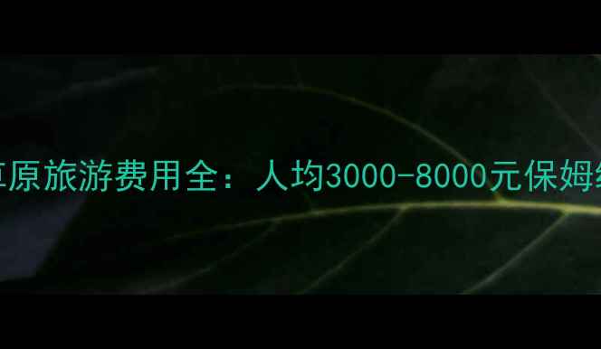 呼伦贝尔草原旅游费用全人均3000-8000元保姆级预算攻略