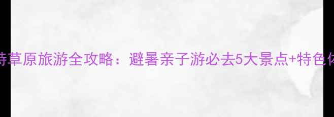 图片 呼和浩特草原旅游全攻略：避暑亲子游必去5大景点+特色体验指南