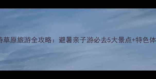 呼和浩特草原旅游全攻略避暑亲子游必去5大景点特色体验指南