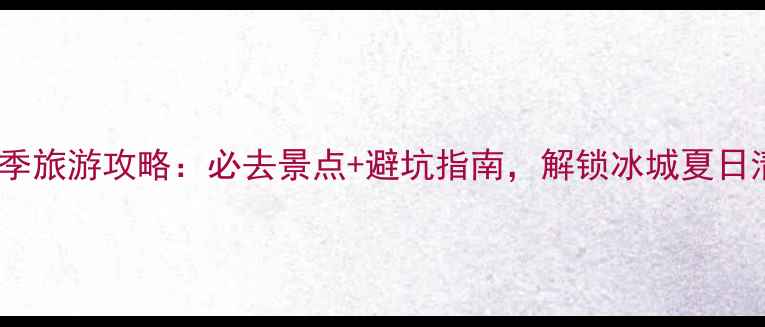 哈尔滨夏季旅游攻略必去景点避坑指南解锁冰城夏日清凉之旅