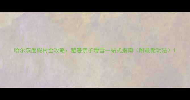 哈尔滨度假村全攻略避暑亲子滑雪一站式指南附最新玩法