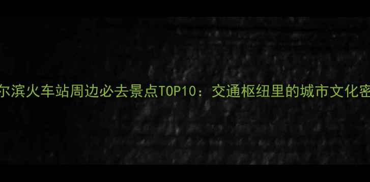 哈尔滨火车站周边必去景点TOP10交通枢纽里的城市文化密码