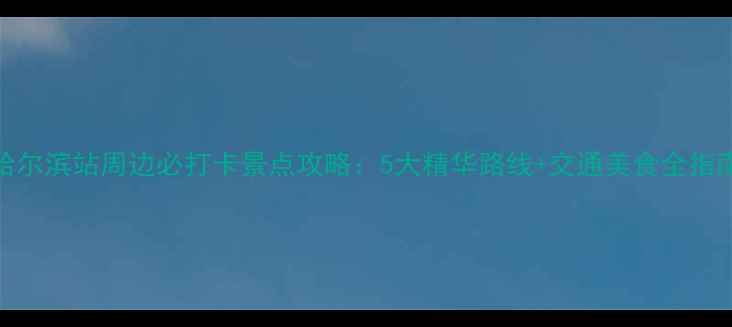 图片 哈尔滨站周边必打卡景点攻略：5大精华路线+交通美食全指南