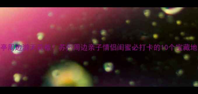 图片 唯亭周边游天花板！苏州周边亲子情侣闺蜜必打卡的10个宝藏地✨