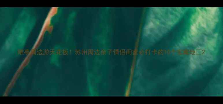 唯亭周边游天花板苏州周边亲子情侣闺蜜必打卡的10个宝藏地