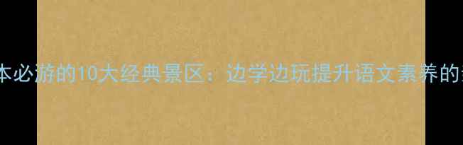 四年级语文课本必游的10大经典景区边学边玩提升语文素养的亲子研学攻略