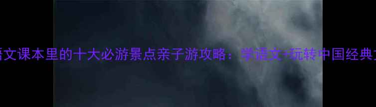 四年级语文课本里的十大必游景点亲子游攻略学语文玩转中国经典文化地标