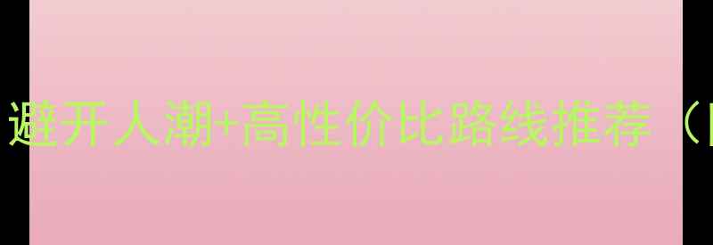 图片 国内七天深度游全攻略：避开人潮+高性价比路线推荐（附详细行程+避坑指南）1