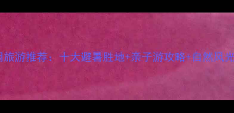 国内休闲旅游推荐十大避暑胜地亲子游攻略自然风光全攻略