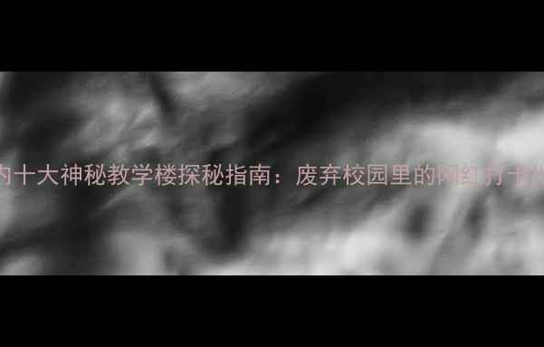 国内十大神秘教学楼探秘指南废弃校园里的网红打卡地图