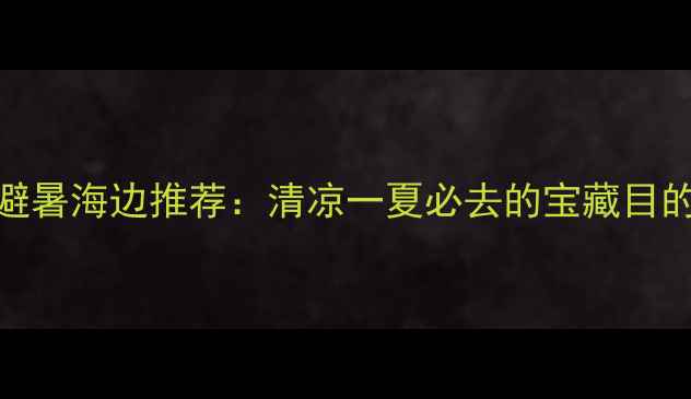 图片 国内十大避暑海边推荐：清凉一夏必去的宝藏目的地全攻略