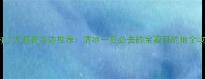 国内十大避暑海边推荐清凉一夏必去的宝藏目的地全攻略
