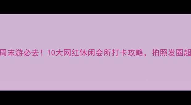 图片 国内周末游必去！10大网红休闲会所打卡攻略，拍照发圈超吸睛