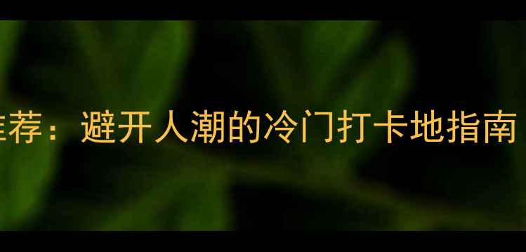 国内小众景点推荐避开人潮的冷门打卡地指南附详细攻略