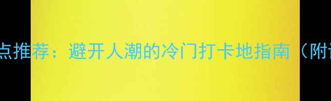 图片 国内小众景点推荐：避开人潮的冷门打卡地指南（附详细攻略）1