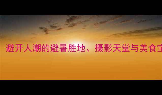国内小众秘境TOP10避开人潮的避暑胜地摄影天堂与美食宝藏附详细攻略