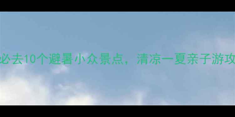 图片 国内必去10个避暑小众景点，清凉一夏亲子游攻略全