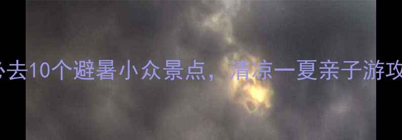 国内必去10个避暑小众景点清凉一夏亲子游攻略全