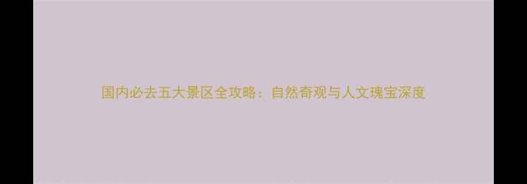 国内必去五大景区全攻略自然奇观与人文瑰宝深度