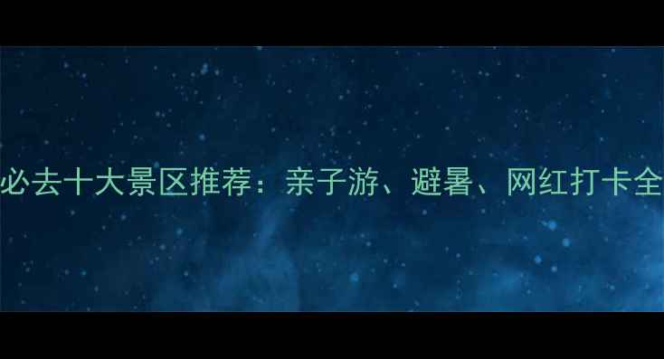 国内必去十大景区推荐亲子游避暑网红打卡全攻略