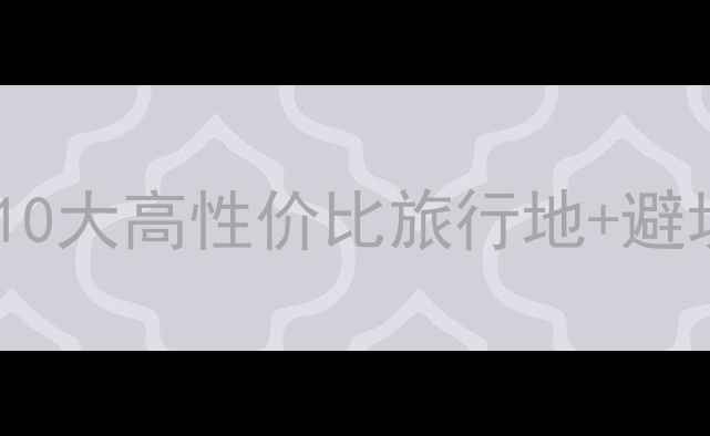 国内必去景点推荐最新攻略10大高性价比旅行地避坑指南附交通住宿全攻略