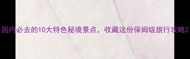 国内必去的10大特色秘境景点收藏这份保姆级旅行攻略