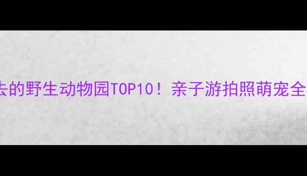 国内必去的野生动物园TOP10亲子游拍照萌宠全攻略