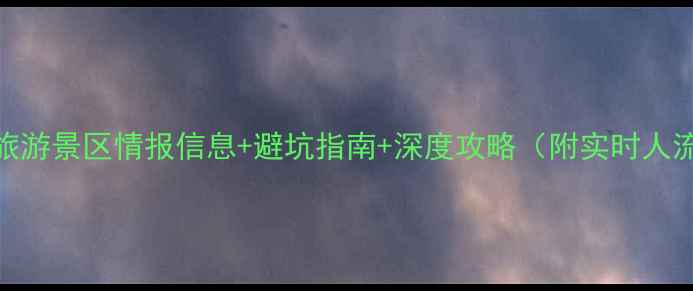 国内必去最新旅游景区情报信息避坑指南深度攻略附实时人流量门票优惠