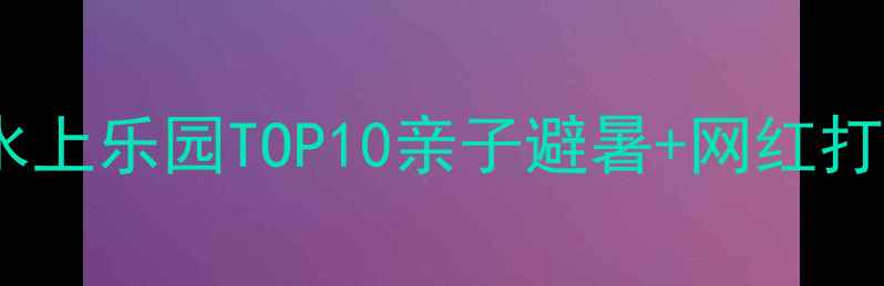 国内必玩水上乐园TOP10亲子避暑网红打卡全攻略