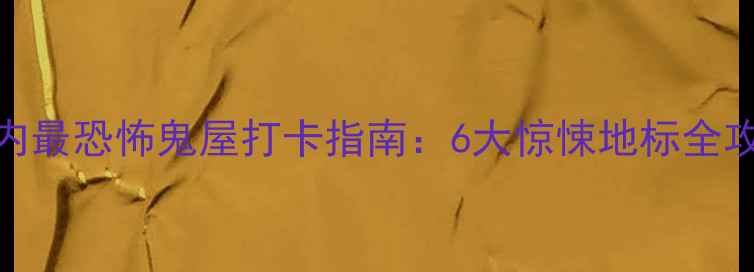 国内最恐怖鬼屋打卡指南6大惊悚地标全攻略