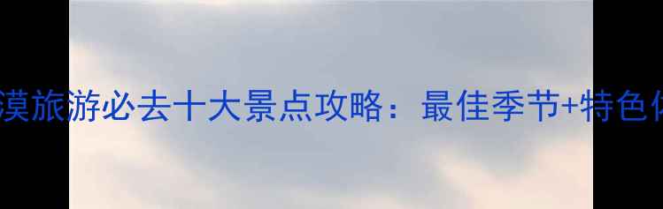 图片 国内沙漠旅游必去十大景点攻略：最佳季节+特色体验全1