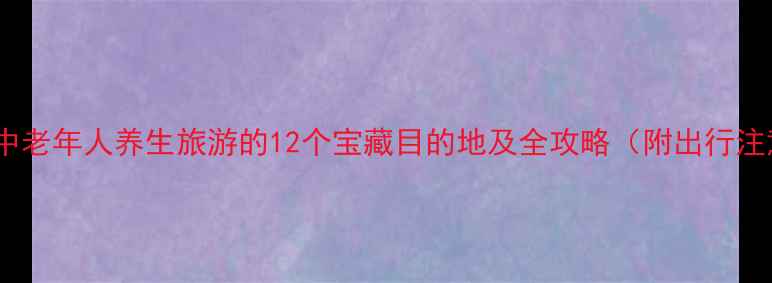 国内适合中老年人养生旅游的12个宝藏目的地及全攻略附出行注意事项