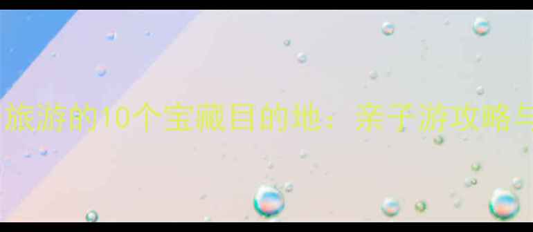 图片 国内适合孩子旅游的10个宝藏目的地：亲子游攻略与教育意义全1