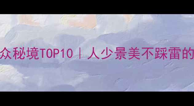 图片 国内避暑小众秘境TOP10｜人少景美不踩雷的宝藏攻略🌿