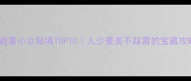 图片 国内避暑小众秘境TOP10｜人少景美不踩雷的宝藏攻略🌿1