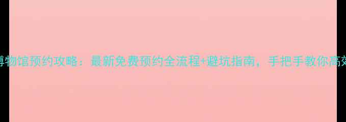 图片 国家博物馆预约攻略：最新免费预约全流程+避坑指南，手把手教你高效参观