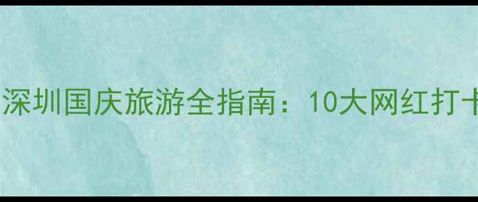 国庆节深圳必去景点攻略深圳国庆旅游全指南10大网红打卡地交通住宿美食推荐