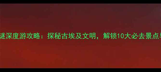 图片 埃及艳后之谜深度游攻略：探秘古埃及文明，解锁10大必去景点与隐藏秘境1