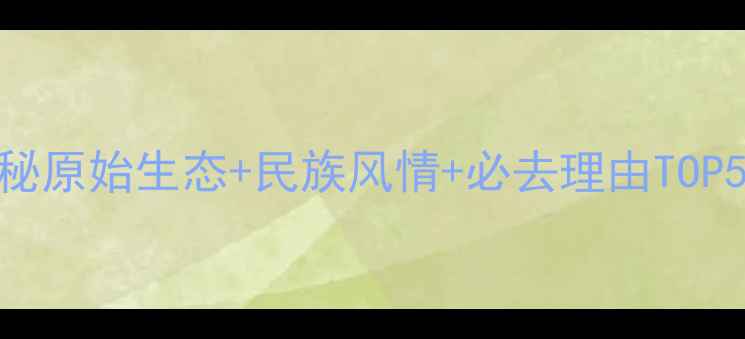 基诺山寨深度游全攻略探秘原始生态民族风情必去理由TOP5附交通住宿最佳季节